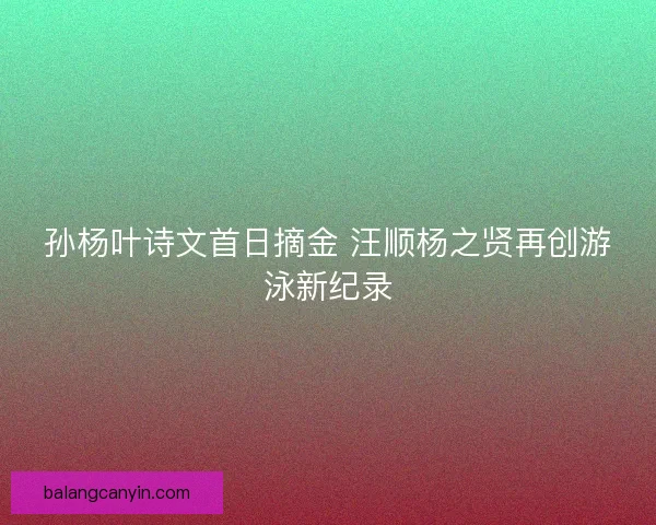 孙杨叶诗文首日摘金 汪顺杨之贤再创游泳新纪录