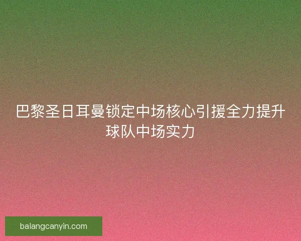 巴黎圣日耳曼锁定中场核心引援全力提升球队中场实力