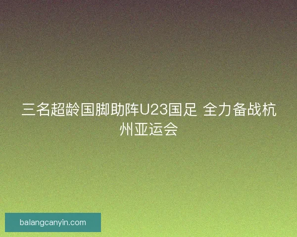 三名超龄国脚助阵U23国足 全力备战杭州亚运会