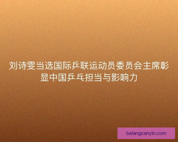 刘诗雯当选国际乒联运动员委员会主席彰显中国乒乓担当与影响力
