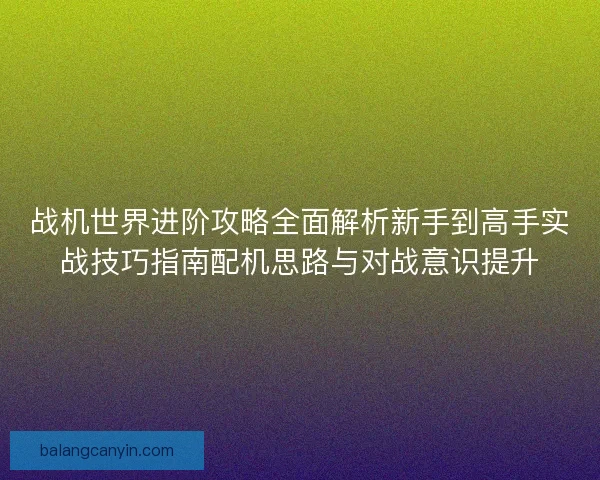战机世界进阶攻略全面解析新手到高手实战技巧指南配机思路与对战意识提升