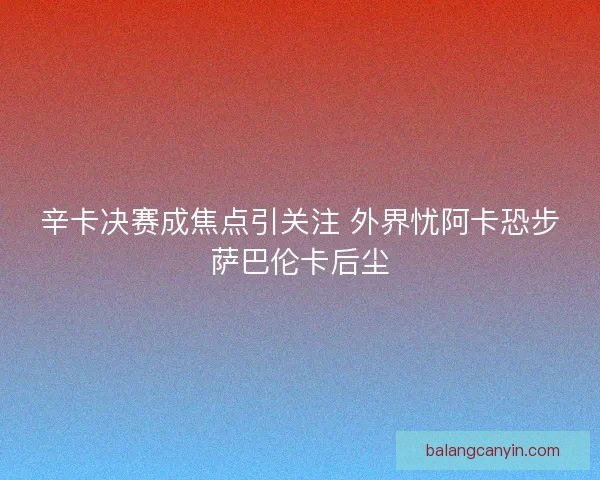 辛卡决赛成焦点引关注 外界忧阿卡恐步萨巴伦卡后尘